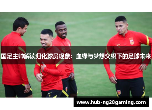 国足主帅解读归化球员现象：血缘与梦想交织下的足球未来