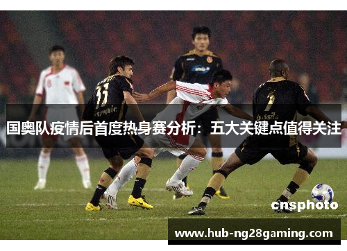 国奥队疫情后首度热身赛分析：五大关键点值得关注