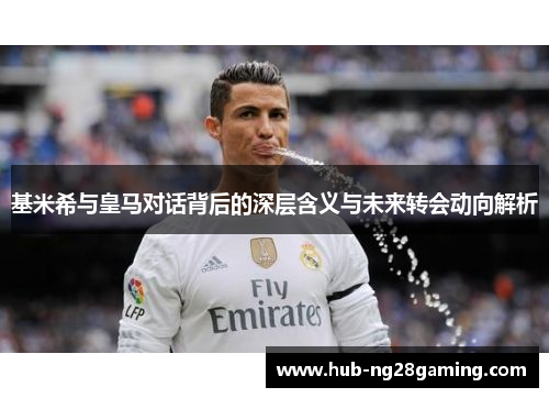 基米希与皇马对话背后的深层含义与未来转会动向解析