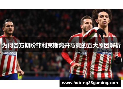 为何各方期盼菲利克斯离开马竞的五大原因解析