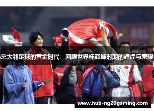 意大利足球的黄金时代：回顾世界杯巅峰时期的辉煌与荣耀