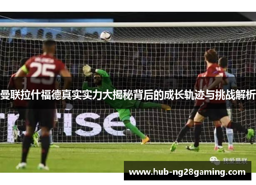 曼联拉什福德真实实力大揭秘背后的成长轨迹与挑战解析