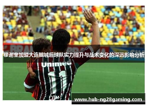 穆谢奎加盟大连鲲城后球队实力提升与战术变化的深远影响分析