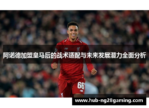 阿诺德加盟皇马后的战术适配与未来发展潜力全面分析