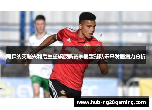 阿森纳英超失利后重整旗鼓新赛季展望球队未来发展潜力分析