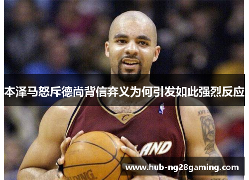 本泽马怒斥德尚背信弃义为何引发如此强烈反应