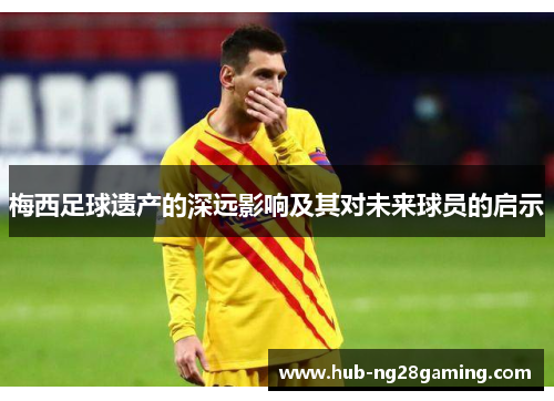 梅西足球遗产的深远影响及其对未来球员的启示