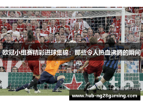 欧冠小组赛精彩进球集锦:那些令人热血沸腾的瞬间 欧冠小组赛精彩进球集锦:那些令人热血沸腾的瞬间