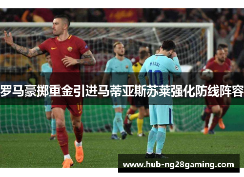 罗马豪掷重金引进马蒂亚斯苏莱强化防线阵容 罗马豪掷重金引进马蒂亚斯苏莱强化防线阵容