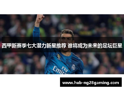 西甲新赛季七大潜力新星推荐 谁将成为未来的足坛巨星