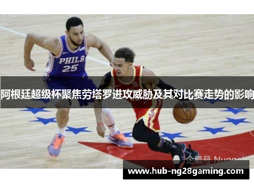 阿根廷超级杯聚焦劳塔罗进攻威胁及其对比赛走势的影响 阿根廷超级杯聚焦劳塔罗进攻威胁及其对比赛走势的影响